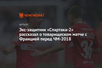 Экс-защитник «Спартака-2» рассказал о товарищеском матче с Францией перед ЧМ-2018