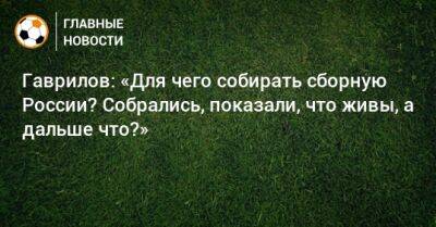 Гаврилов: «Для чего собирать сборную России? Собрались, показали, что живы, а дальше что?»