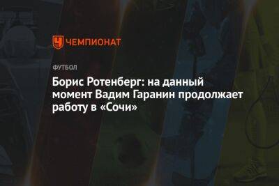 Борис Ротенберг - Вадим Гаранин - Борис Ротенберг: на данный момент Вадим Гаранин продолжает работу в «Сочи» - championat.com - Сочи