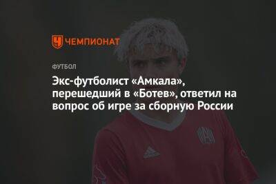 Экс-футболист «Амкала», перешедший в «Ботев», ответил на вопрос об игре за сборную России
