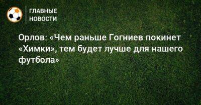 Орлов: «Чем раньше Гогниев покинет «Химки», тем будет лучше для нашего футбола»
