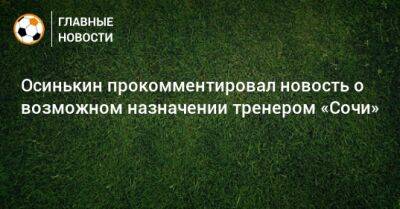Осинькин прокомментировал новость о возможном назначении тренером «Сочи»