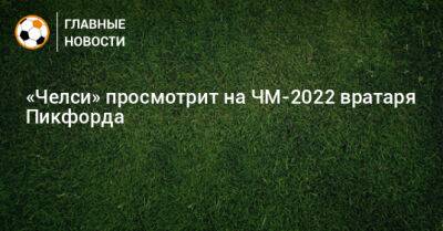 Пикфорд Джордан - «Челси» просмотрит на ЧМ-2022 вратаря Пикфорда - bombardir.ru - Англия
