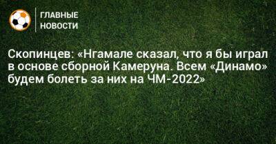 Скопинцев: «Нгамале сказал, что я играл бы в основе сборной Камеруна. Всем «Динамо» будем болеть за них на ЧМ-2022»