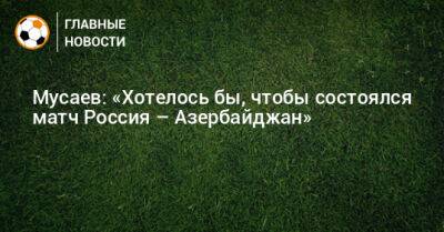 Мусаев: «Хотелось бы, чтобы состоялся матч Россия – Азербайджан»