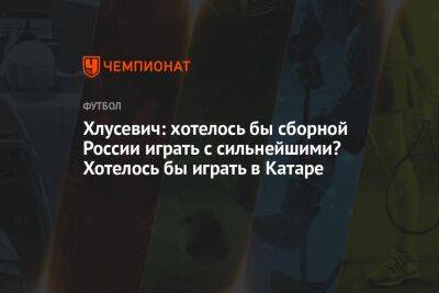 Хлусевич: хотелось бы сборной России играть с сильнейшими? Хотелось бы играть в Катаре