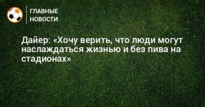 Эрик Дайер - Дайер: «Хочу верить, что люди могут наслаждаться жизнью и без пива на стадионах» - bombardir.ru