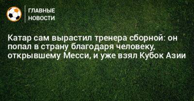 Катар сам вырастил тренера сборной: он попал в страну благодаря человеку, открывшему Месси, и уже взял Кубок Азии