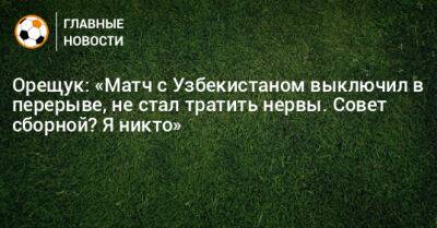 Орещук: «Матч с Узбекистаном выключил в перерыве, не стал тратить нервы. Совет сборной? Я никто»
