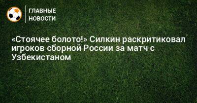 «Стоячее болото!» Силкин раскритиковал игроков сборной России за матч с Узбекистаном