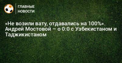 «Не возили вату, отдавались на 100%». Андрей Мостовой – о 0:0 с Узбекистаном и Таджикистаном