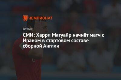 СМИ: Гарри Магуайр начнёт матч с Ираном в стартовом составе сборной Англии