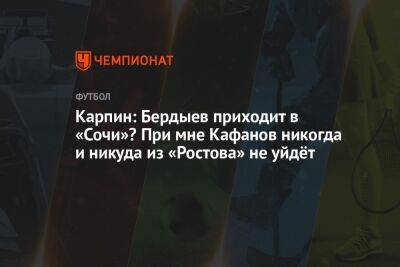 Карпин: Бердыев приходит в «Сочи»? При мне Кафанов никогда и никуда из «Ростова» не уйдёт