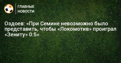 Оздоев: «При Семине невозможно было представить, чтобы «Локомотив» проиграл «Зениту» 0:5»