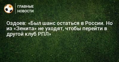 Оздоев: «Был шанс остаться в России. Но из «Зенита» не уходят, чтобы перейти в другой клуб РПЛ»
