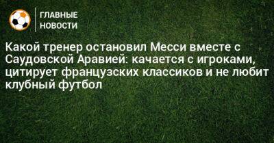 Какой тренер остановил Месси вместе с Саудовской Аравией: качается с игроками, цитирует французских классиков и не любит клубный футбол