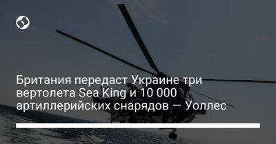 Британия передаст Украине три вертолета Sea King и 10 000 артиллерийских снарядов — Уоллес