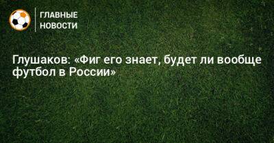 Глушаков: «Фиг его знает, будет ли вообще футбол в России»