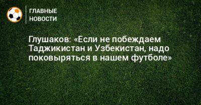 Глушаков: «Если не побеждаем Таджикистан и Узбекистан, надо поковыряться в нашем футболе»