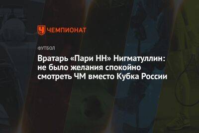 Вратарь «Пари НН» Нигматуллин: не было желания спокойно смотреть ЧМ вместо Кубка России