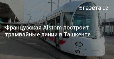 Жамшид Ходжаев - Французская Alstom построит трамвайные линии в Ташкенте - gazeta.uz - Узбекистан - Франция - Ташкент