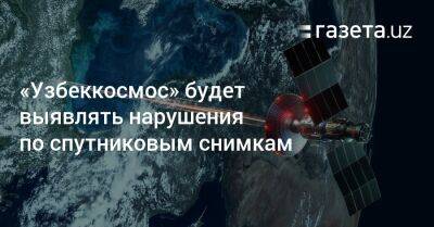 «Узбеккосмос» будет выявлять нарушения по спутниковым снимкам