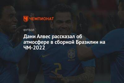 Дани Алвес рассказал об атмосфере в сборной Бразилии на ЧМ-2022