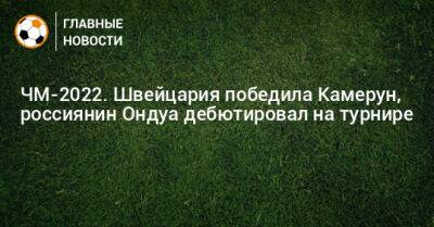 ЧМ-2022. Швейцария победила Камерун, россиянин Ондуа дебютировал на турнире