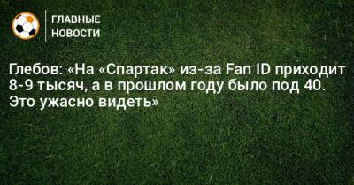 Глебов: «На «Спартак» из-за Fan ID приходит 8-9 тысяч, а в прошлом году было под 40. Это ужасно видеть»