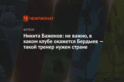 Никита Баженов: неважно, в каком клубе окажется Бердыев — такой тренер нужен стране