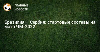 Бразилия – Сербия: стартовые составы на матч ЧМ-2022