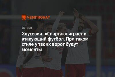 Хлусевич: «Спартак» играет в атакующий футбол. При таком стиле у твоих ворот будут моменты