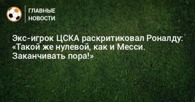Экс-игрок ЦСКА раскритиковал Роналду: «Такой же нулевой, как и Месси. Заканчивать пора!»