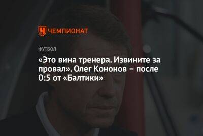 «Это вина тренера. Извините за провал». Олег Кононов – после 0:5 от «Балтики»
