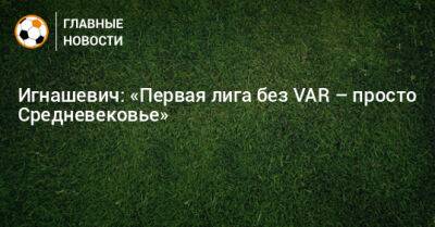 Игнашевич: «Первая лига без VAR – просто Средневековье»