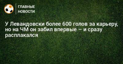 У Левандовски более 600 голов за карьеру, но на ЧМ он забил впервые – и сразу расплакался