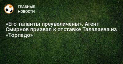 «Его таланты преувеличены». Агент Смирнов призвал к отставке Талалаева из «Торпедо»
