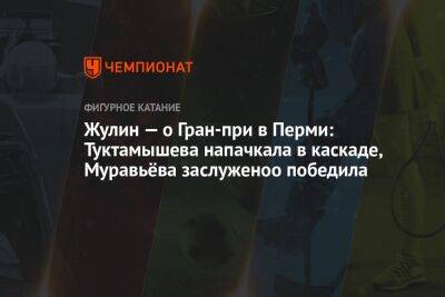 Жулин — о Гран-при в Перми: Туктамышева напачкала в каскаде, Муравьёва заслуженоо победила