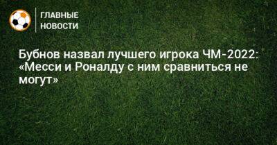 Бубнов назвал лучшего игрока ЧМ-2022: «Месси и Роналду с ним сравниться не могут»