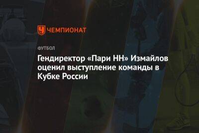 Гендиректор «Пари НН» Измайлов оценил выступление команды в Кубке России