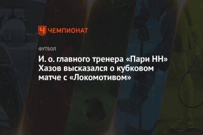 И. о. главного тренера «Пари НН» Хазов высказался о кубковом матче с «Локомотивом»
