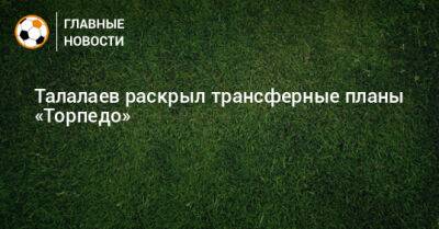 Талалаев раскрыл трансферные планы «Торпедо»