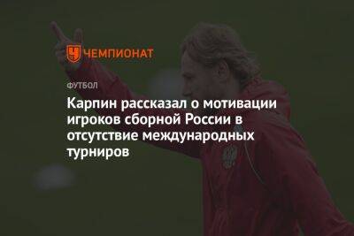 Карпин рассказал о мотивации игроков сборной России в отсутствие международных турниров