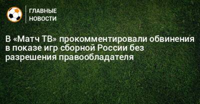 В «Матч ТВ» прокомментировали обвинения в показе игр сборной России без разрешения правообладателя