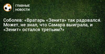 Соболев: «Вратарь «Зенита» так радовался. Может, не знал, что Самара выиграла, и «Зенит» остался третьим?»