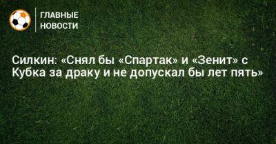 Силкин: «Снял бы «Спартак» и «Зенит» с Кубка за драку и не допускал бы лет пять»