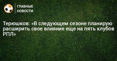 Терюшков: «В следующем сезоне планирую расширить свое влияние еще на пять клубов РПЛ»