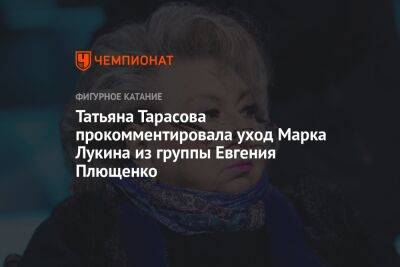 Татьяна Тарасова прокомментировала уход Марка Лукина из группы Евгения Плющенко
