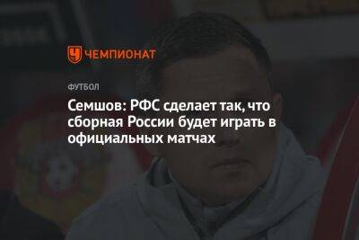 Семшов: РФС сделает так, что сборная России будет играть в официальных матчах