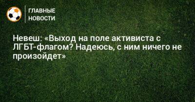 Невеш: «Выход на поле активиста с ЛГБТ-флагом? Надеюсь, с ним ничего не произойдет»